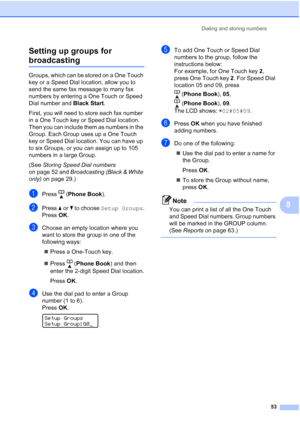 Page 67
Dialing and storing numbers53
8
Setting up groups for 
broadcasting8
Groups, which can be stored on a One Touch 
key or a Speed Dial location, allow you to 
send the same fax message to many fax 
numbers by entering a One Touch or Speed 
Dial number and 
Black Start. 
First, you will need to store each fax number 
in a One Touch key or Speed Dial location. 
Then you can include them as numbers in the 
Group. Each Group uses up a One Touch 
key or Speed Dial location. You can have up 
to six Groups, or...