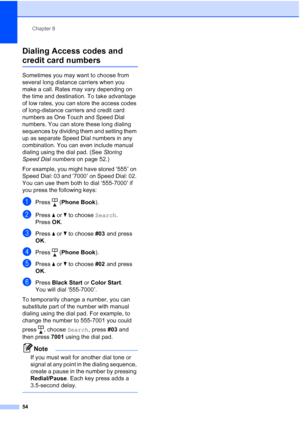 Page 68
Chapter 8
54
Dialing Access codes and 
credit card numbers8
Sometimes you may want to choose from 
several long distance carriers when you 
make a call. Rates may vary depending on 
the time and destination. To take advantage 
of low rates, you can store the access codes 
of long-distance carriers and credit card 
numbers as One Touch and Speed Dial 
numbers. You can store these long dialing 
sequences by dividing them and setting them 
up as separate Speed Dial numbers in any 
combination. You can even...