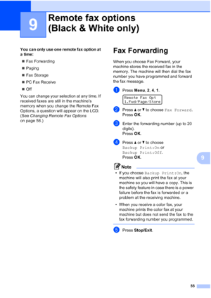 Page 69
55
9
9
You can only use one remote fax option at 
a time:„ Fax Forwarding
„ Paging
„ Fax Storage
„ PC Fax Receive
„ Off
You can change your selection at any time. If 
received faxes are still in the machine’s 
memory when you change the Remote Fax 
Options, a question will appear on the LCD. 
(See  Changing Remote Fax Options  
on page 58.)Fax Forwarding9
When you choose Fax Forward, your 
machine stores the received fax in the 
memory. The machine will then dial the fax 
number you have programmed and...