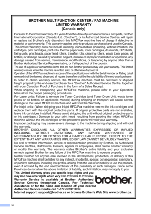 Page 8
vi
BROTHER MULTIFUNCTION CENTER / FAX MACHINELIMITED WARRANTY(Canada only)
Pursuant to the limited warranty of 2 years from the date of purchase for labour and parts, Brother
International Corporation (Canada) Ltd. (
“Brother”), or its Authorized Service Centres, will repair
or replace (at Brothers sole discretion) this MFC/Fax machine free of charge if defective in
material or workmanship. This warranty applies only to products purchased and used in Canada.
This limited Warranty does not include...