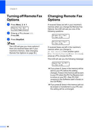 Page 72
Chapter 9
58
Turning off Remote Fax 
Options
9
aPress  Menu, 2, 4, 1 . 
Remote Fax Opt
1.Fwd/Page/Store
bPress  a or  b to choose  Off.
Press  OK.
cPress  Stop/Exit .
Note
The LCD will give you more options if 
there are received faxes still in your 
machine’s memory. (See  Changing 
Remote Fax Options  on page 58.)
 
Changing Remote Fax 
Options
9
If received faxes are left in your machines 
memory when you change the Remote Fax 
Options, the LCD will ask you one of the 
following questions:
 
Erase...