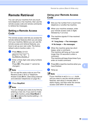 Page 73
Remote fax options (Black & White only)59
9
Remote Retrieval9
You can call your machine from any touch 
tone telephone or fax machine, then use the 
remote access code and remote commands 
to retrieve fax messages.
Setting a Remote Access 
Code9
The remote access code lets you access the 
remote retrieval features when you are away 
from your machine. Before you can use the 
remote access and retrieval features, you 
have to set up your own code. The factory 
default code is inactive code (---l).
aPress...