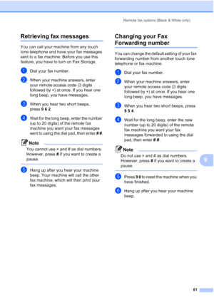 Page 75
Remote fax options (Black & White only)61
9
Retrieving fax messages9
You can call your machine from any touch 
tone telephone and have your fax messages 
sent to a fax machine. Before you use this 
feature, you have to turn on Fax Storage.
aDial your fax number.
bWhen your machine answers, enter 
your remote access code (3 digits 
followed by l) at once. If you hear one 
long beep, you have messages.
cWhen you hear two short beeps, 
press 962.
dWait for the long beep, enter the number 
(up to 20 digits)...