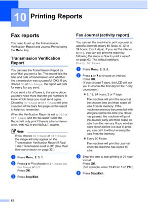 Page 76
62
10
Fax reports10
You need to set up the Transmission 
Verification Report and Journal Period using 
the Menu  key.
Transmission Verification 
Report10
You can use the Transmission Report as 
proof that you sent a fax. This report lists the 
time and date of transmission and whether 
the transmission was successful (OK). If you 
choose  On or  On+Image , the report will print 
for every fax you send.
If you send a lot of faxes to the same place, 
you may need more than the job numbers to 
know which...