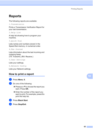Page 77
Printing Reports63
10
Reports10
The following reports are available: 
1.Transmission
Prints a Transmission Verification Report for 
your last transmission.
2.Help List
A help list showing how to program your 
machine.
3.Quick Dial
Lists names and numbers stored in the 
Speed Dial memory, in numerical order.
4.Fax Journal
Lists information about the last incoming and 
outgoing faxes. 
(TX: Transmit.) (RX: Receive.)
5.User Settings
Lists your settings.
6.Network Config
Lists your Network settings.
How to...