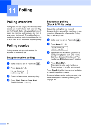 Page 78
64
11
Polling overview11
Polling lets you set up your machine so other 
people can receive faxes from you, but they 
pay for the call. It also lets you call somebody 
else’s fax machine and receive a fax from it, 
so you pay for the call. The polling feature 
needs to be set up on both machines for this 
to work. Not all fax machines support polling.
Polling receive11
Polling receive lets you call another fax 
machine to receive a fax.
Setup to receive polling11
aMake sure you are in Fax mode  .
bPress...