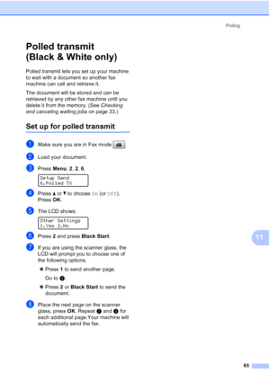 Page 79
Polling65
11
Polled transmit 
(Black & White only)
11
Polled transmit lets you set up your machine 
to wait with a document so another fax 
machine can call and retrieve it.
The document will be stored and can be 
retrieved by any other fax machine until you 
delete it from the memory. (See  Checking 
and canceling waiting jobs  on page 33.)
Set up for polled transmit11
aMake sure you are in Fax mode  .
bLoad your document.
cPress Menu, 2, 2,  6.  
Setup Send
6.Polled TX
dPress  aor b to choose  On (or...