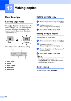 Page 82
68
12
How to copy12
Entering Copy mode12
Press (Copy) to enter Copy mode. The 
default setting is Fax. You can change the 
number of seconds or minutes that the 
machine stays in Copy mode. (See  Mode 
Timer  on page 21.)
 
The LCD shows the default copy setting:
 
1 Copy Ratio
2 Quality
3 No of Copies
4 Paper Size
5 Paper Type
Making a single copy12
aMake sure you are in Copy mode  .
bLoad your document.
(See Loading documents  on page 17.)
cPress Black Start  or Color Start .
Making multiple copies12...