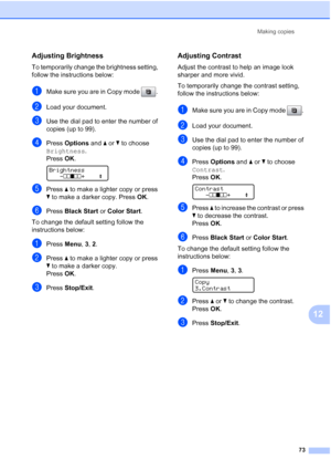 Page 87
Making copies73
12
Adjusting Brightness12
To temporarily change the brightness setting, 
follow the instructions below:
aMake sure you are in Copy mode  . 
bLoad your document.
cUse the dial pad to enter the number of 
copies (up to 99).
dPress Options  and aor b to choose 
Brightness .
Press  OK.
 
Brightness
-nnonn +    e
ePress  a to make a lighter copy or press 
b  to make a darker copy. Press  OK.
fPress  Black Start  or Color Start .
To change the default setting follow the 
instructions below:...