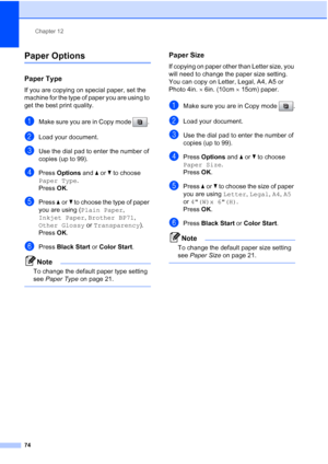 Page 88
Chapter 12
74
Paper Options12
Paper Type12
If you are copying on special paper, set the 
machine for the type of paper you are using to 
get the best print quality.
aMake sure you are in Copy mode  . 
bLoad your document.
cUse the dial pad to enter the number of 
copies (up to 99).
dPress  Options  and a or  b to choose 
Paper Type .
Press  OK.
ePress  aor b to choose the type of paper 
you are using ( Plain Paper, 
Inkjet Paper , Brother BP71 , 
Other Glossy  or Transparency ). 
Press  OK.
fPress...