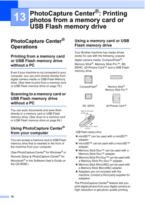 Page 90
76
13
PhotoCapture Center® 
Operations
13
Printing from a memory card 
or USB Flash memory drive 
without a PC13
Even if your machine is not connected to your 
computer, you can print photos directly from 
digital camera media or USB Flash Memory 
drive. (See  How to print from a memory card 
or USB Flash memory drive  on page 79.)
Scanning to a memory card or 
USB Flash memory drive 
without a PC13
You can scan documents and save them 
directly to a memory card or USB Flash 
memory drive. (See Scan to...