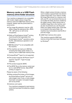 Page 91
PhotoCapture Center®: Printing photos from a memory card or USB Flash memory drive77
13
Memory cards or a USB Flash 
memory drive folder structure13
Your machine is designed to be compatible 
with modern digital camera image files, 
memory cards and USB Flash memory drive; 
however, please read the points below to 
avoid errors:
„ The image file extension must be .JPG 
(Other image file extensions like .JPEG, 
.TIF, .GIF and so on will not be 
recognized).
„ Walk-up PhotoCapture Center
® printing 
must...
