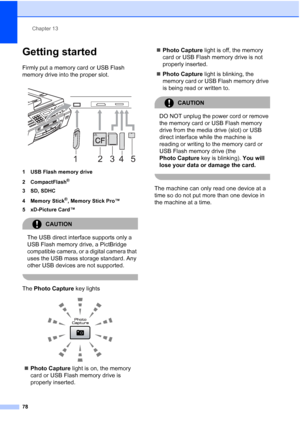 Page 92
Chapter 13
78
Getting started13
Firmly put a memory card or USB Flash 
memory drive into the proper slot.
 
1 USB Flash memory drive
2 CompactFlash
®
3 SD, SDHC
4Memory Stick
®, Memory Stick Pro™
5 xD-Picture Card™
CAUTION 
The USB direct interface supports only a 
USB Flash memory drive, a PictBridge 
compatible camera, or a digital camera that 
uses the USB mass storage standard. Any 
other USB devices are not supported.
 
The  Photo Capture  key lights
 
„Photo Capture  light is on, the memory 
card...