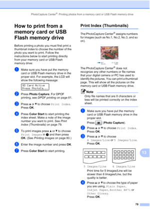 Page 93
PhotoCapture Center®: Printing photos from a memory card or USB Flash memory drive79
13
How to print from a 
memory card or USB 
Flash memory drive
13
Before printing a photo you must first print a 
thumbnail index to choose the number of the 
photo you want to print. Follow the 
instructions below to start printing directly 
from your memory card or USB Flash 
memory drive:
aMake sure you have put the memory 
card or USB Flash memory drive in the 
proper slot. For example, the LCD will 
show the...