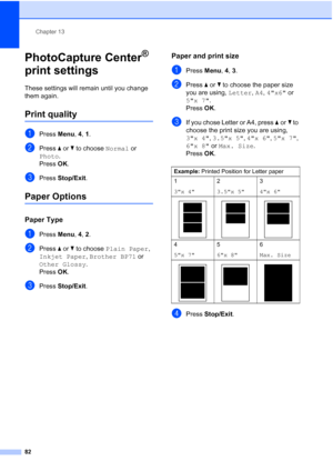 Page 96
Chapter 13
82
PhotoCapture Center® 
print settings
13
These settings will remain until you change 
them again.
Print quality13
aPress  Menu, 4, 1.
bPress  aor b to choose  Normal or 
Photo .
Press  OK.
cPress  Stop/Exit .
Paper Options13
Paper Type13
aPress Menu, 4, 2.
bPress  aor b to choose  Plain Paper , 
Inkjet Paper , Brother BP71  or 
Other Glossy .
Press  OK.
cPress  Stop/Exit .
Paper and print size13
aPress Menu, 4, 3.
bPress  aor b to choose the paper size 
you are using,  Letter, A4 , 4x6  or...