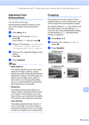 Page 97
PhotoCapture Center®: Printing photos from a memory card or USB Flash memory drive83
13
Adjusting Color 
Enhancement13
You can turn on the color 
enhancement(True2Life
®) feature to print 
more vivid images. Printing time will be 
slower.
aPress  Menu, 4, 4.
bPress  aor b to choose  On or  Off .
Press  OK.
If you chose  Off, then go to step e.
cPress  aor b to choose  1.Brightness , 
2.Contrast , 3.White Balance , 
4.Sharpness  or 5.Color Density .
dPress aor b to adjust the degree of the 
setting....