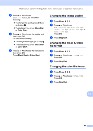 Page 99
PhotoCapture Center®: Printing photos from a memory card or USB Flash memory drive85
13
dPress a or  b to choose 
Scan to Media , do one of the 
following:
„ To change the quality press  OK and 
go to step  e.
„ To start scanning press  Black Start 
or  Color Start .
ePress a or  b to choose the quality, and 
then press  OK.
Do one of the following.
„ To change the file type, go to step  f.
„ To start scanning press  Black Start 
or  Color Start .
fPress a or  b to choose the file type and 
then press...