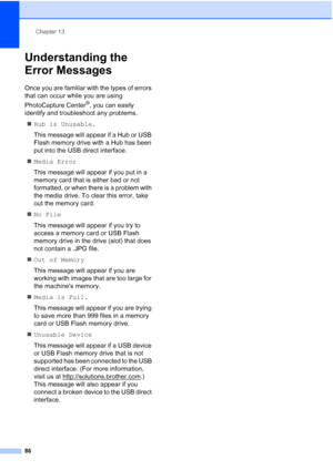 Page 100
Chapter 13
86
Understanding the 
Error Messages
13
Once you are familiar with the types of errors 
that can occur while you are using 
PhotoCapture Center
®, you can easily 
identify and troubleshoot any problems.
„ Hub is Unusable.
This message will appear if a Hub or USB 
Flash memory drive with a Hub has been 
put into the USB direct interface.
„ Media Error
This message will appear if you put in a 
memory card that is either bad or not 
formatted, or when there is a problem with 
the media drive. To...