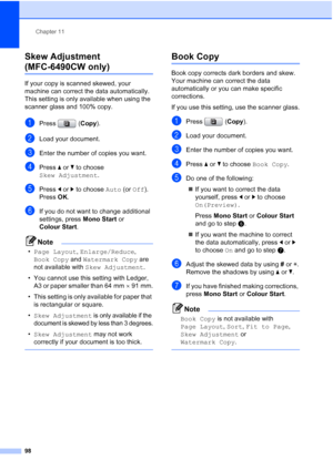 Page 110
Chapter 11
98
Skew Adjustment 
(MFC-6490CW only)11
If your copy is scanned skewed, your 
machine can correct the data automatically. 
This setting is only available when using the 
scanner glass and 100% copy.
aPress ( Copy).
bLoad your document. 
cEnter the number of copies you want.
dPress  aor b to choose 
Skew Adjustment .
ePress dor c to choose  Auto (or Off ).
Press  OK.
fIf you do not want to change additional 
settings, press  Mono Start or 
Colour Start .
Note
•Page Layout , Enlarge/Reduce ,...