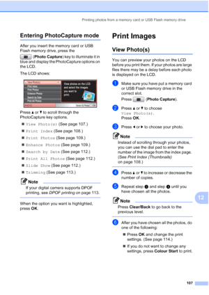 Page 119
Printing photos from a memory card or USB Flash memory drive107
12
Entering PhotoCapture mode12
After you insert the memory card or USB 
Flash memory drive, press the (Photo Capture ) key to illuminate it in 
blue and display the PhotoCapture options on 
the LCD.
The LCD shows:
 
Press  aor b to scroll through the 
PhotoCapture key options.
„ View Photo(s)  (See page 107.)
„ Print Index  (See page 108.)
„ Print Photos  (See page 109.)
„ Enhance Photos  (See page 109.)
„ Search by Date  (See page 112.)
„...