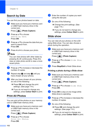 Page 124
Chapter 12
112
Search by Date12
You can find your photos based on date.
aMake sure you have put a memory card 
or USB Flash memory drive in the 
correct slot.
Press ( Photo Capture ). 
bPress aor b to choose 
Search by Date .
Press  OK.
cPress  aor b to choose the date that you 
want to search from.
Press  OK.
dPress  dor c to choose your photo.
Note
You can view photos with other dates by 
pressing  dor c continuously. Press  d to 
view an older photo and  c to view a more 
recent photo.
 
ePress  aor...