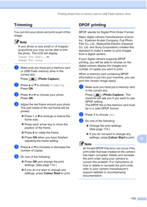 Page 125
Printing photos from a memory card or USB Flash memory drive113
12
Trimming12
You can trim your photo and print a part of the 
image. 
Note
If your photo is very small or of irregular 
proportions you may not be able to trim 
the photo. The LCD will display 
Image Too Small. or 
Image Too Long .
 
aMake sure you have put a memory card 
or USB Flash memory drive in the 
correct slot.
Press (Photo Capture ).
bPress aor b to choose  Trimming.
Press  OK.
cPress  dor c to choose your photo.
Press  OK....