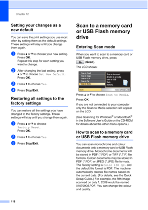 Page 130
Chapter 12
118
Setting your changes as a 
new default12
You can save the print settings you use most 
often by setting them as the default settings. 
These settings will stay until you change 
them again.
aPress  aor b to choose your new setting.
Press  OK.
Repeat this step for each setting you 
want to change.
bAfter changing the last setting, press 
a or b to choose  Set New Default .
Press  OK.
cPress  1 to choose  Yes.
dPress  Stop/Exit .
Restoring all settings to the 
factory settings12
You can...