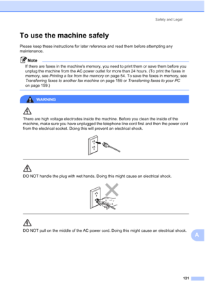 Page 143
Safety and Legal131
A
To use the machine safelyA
Please keep these instructions for later reference and read them before attempting any 
maintenance.
Note
If there are faxes in the machines memory, you need to print them or save them before you 
unplug the machine from the AC power outlet for more than 24 hours. (To print the faxes in 
memory, see Printing a fax from the memory  on page 54. To save the faxes in memory, see 
Transferring faxes to another fax machine  on page 159 or Transferring faxes to...