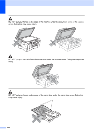 Page 144
132
 
DO NOT put your hands on the edge of the machine under the document cover or the scanner 
cover. Doing this may cause injury.
 
 
DO NOT put your hands in front of the machine under the scanner cover. Doing this may cause 
injury.
 
 
 
DO NOT put your hands on the edge of the paper tray under the paper tray cover. Doing this 
may cause injury.
 
 
 
 
 