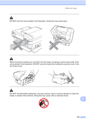 Page 145
Safety and Legal133
A
 
DO NOT touch the area shaded in the illustration. Doing this may cause injury.
  
When moving the machine you must lift it from the base, by placing a hand at each side of the 
unit as shown in the illustration. DO NOT carry the machine by holding the scanner cover or the 
Jam Clear Cover.
  
DO NOT use flammable substances, any type of spray, liquid or aerosol cleaners to clean the 
inside or outside of the machine. Doing this may cause a fire or electrical shock.
 
 
 
 
   
 