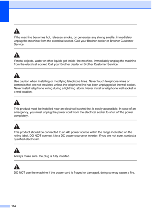 Page 146
134
 
If the machine becomes hot, releases smoke, or generates any strong smells, immediately 
unplug the machine from the electrical socket. Call your Brother dealer or Brother Customer 
Service.
  
If metal objects, water or other liquids get inside the machine, immediately unplug the machine 
from the electrical socket. Call your Brother dealer or Brother Customer Service.
 
 
Use caution when installing or modifying telephone lines. Never touch telephone wires or 
terminals that are not insulated...