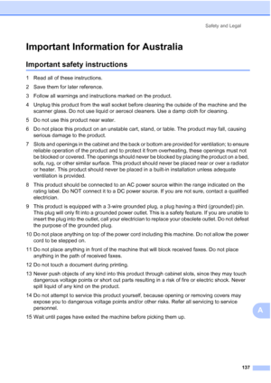 Page 149
Safety and Legal137
A
Important Information for AustraliaA
Important safety instructionsA
1 Read all of these instructions.
2 Save them for later reference.
3 Follow all warnings and instructions marked on the product.
4 Unplug this product from the wall socket before cleaning the outside of the machine and the scanner glass. Do not use liquid or aerosol cleaners. Use a damp cloth for cleaning.
5 Do not use this product near water.
6 Do not place this product on an unstable cart, stand, or table. The...