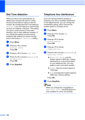 Page 164
152
Dial Tone detectionB
When you send a fax automatically, by 
default your machine will wait for a fixed 
amount of time before it starts to dial the 
number. By changing the Dial Tone setting to 
Detection you can make your machine dial 
as soon as it detects a dial tone. This setting 
can save a small amount of time when 
sending a fax to many different numbers. If 
you change the setting and start having 
problems with dialling you should change 
back to the factory  No Detection setting.
aPress...