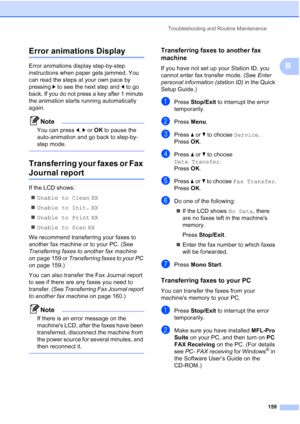 Page 171
Troubleshooting and Routine Maintenance159
B
Error animations DisplayB
Error animations display step-by-step 
instructions when paper gets jammed. You 
can read the steps at your own pace by 
pressing c to see the next step and  d to go 
back. If you do not press a key after 1 minute 
the animation starts running automatically 
again.
Note
You can press  d, c or  OK  to pause the 
auto-animation and go back to step-by-
step mode.
 
Transferring your faxes or Fax 
Journal reportB
If the LCD shows:
„...