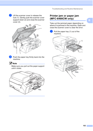 Page 175
Troubleshooting and Routine Maintenance163
B
gLift the scanner cover to release the 
lock (1). Gently push the scanner cover 
support down (2) and close the scanner 
cover (3).
 
hPush the paper tray firmly back into the 
machine.
Note
Make sure you pull out the paper support 
until it clicks.
 
 
Printer jam or paper jam 
(MFC-6490CW only)B
Take out the jammed paper depending on 
where it is jammed in the machine. Open and 
close the scanner cover to clear the error.
aPull the paper tray (1) out of the...