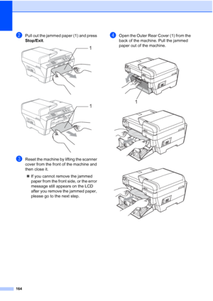 Page 176
164
bPull out the jammed paper (1) and press 
Stop/Exit.
 
 
cReset the machine by lifting the scanner 
cover from the front of the machine and 
then close it.
„ If you cannot remove the jammed 
paper from the front side, or the error 
message still appears on the LCD 
after you remove the jammed paper, 
please go to the next step.
dOpen the Outer Rear Cover (1) from the 
back of the machine. Pull the jammed 
paper out of the machine.
 
 
 1
1
1
 