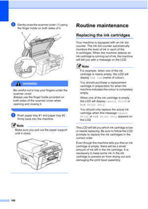 Page 178
166
hGently close the scanner cover (1) using 
the finger holds on both sides of it.
 
WARNING 
Be careful not to trap your fingers under the 
scanner cover. 
Always use the finger holds provided on 
both sides of the scanner cover when 
opening and closing it.
 
iPush paper tray #1 and paper tray #2 
firmly back into the machine.
Note
Make sure you pull out the paper support 
until it clicks.
 
 
Routine maintenanceB
Replacing the ink cartridgesB
Your machine is equipped with an ink dot 
counter. The...