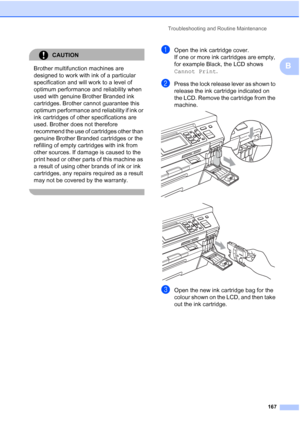 Page 179
Troubleshooting and Routine Maintenance167
B
CAUTION 
Brother multifunction machines are 
designed to work with ink of a particular 
specification and will work to a level of 
optimum performance and reliability when 
used with genuine Brother Branded ink 
cartridges. Brother cannot guarantee this 
optimum performance and reliability if ink or 
ink cartridges of other specifications are 
used. Brother does not therefore 
recommend the use of cartridges other than 
genuine Brother Branded cartridges or...