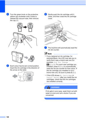 Page 180
168
dTurn the green knob on the protective 
yellow cap clockwise until it clicks to 
release the vacuum seal, then remove 
the cap (1).
 
 
eEach colour has its own correct position. 
Insert the ink cartridge in the direction of 
the arrow on the label.
 
fGently push the ink cartridge until it 
clicks, and then close the ink cartridge 
cover.
 
gThe machine will automatically reset the 
ink dot counter.
Note
• If you replaced an ink cartridge, for example Black, the LCD may ask you to 
verify that it...