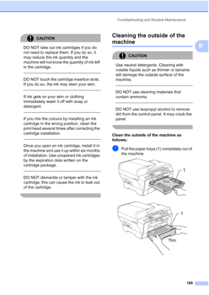 Page 181
Troubleshooting and Routine Maintenance169
B
CAUTION 
DO NOT take out ink cartridges if you do 
not need to replace them. If you do so, it 
may reduce the ink quantity and the 
machine will not know the quantity of ink left 
in the cartridge.
 
 
DO NOT touch the cartridge insertion slots. 
If you do so, the ink may stain your skin.
  
If ink gets on your skin or clothing 
immediately wash it off with soap or 
detergent.
  
If you mix the colours by installing an ink 
cartridge in the wrong position,...