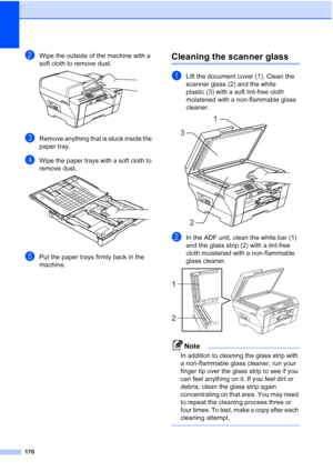 Page 182
170
bWipe the outside of the machine with a 
soft cloth to remove dust.
 
cRemove anything that is stuck inside the 
paper tray.
dWipe the paper trays with a soft cloth to 
remove dust.
 
ePut the paper trays firmly back in the 
machine.
Cleaning the scanner glassB
aLift the document cover (1). Clean the 
scanner glass (2) and the white 
plastic (3) with a soft lint-free cloth 
moistened with a non-flammable glass 
cleaner.
 
bIn the ADF unit, clean the white bar (1) 
and the glass strip (2) with a...