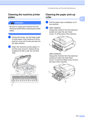 Page 183
Troubleshooting and Routine Maintenance171
B
Cleaning the machine printer 
platenB
WARNING 
Be sure to unplug the machine from the 
electrical socket before cleaning the printer 
platen.
 
aUsing both hands, use the finger holds 
on both sides of the machine to lift the 
scanner cover until it locks securely into 
the open position.
bClean the machine’s printer platen (1) 
and the area around it, wiping off any 
scattered ink with a soft, dry, lint-free 
cloth.
 
Cleaning the paper pick-up 
rollerB...