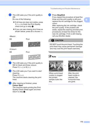 Page 185
Troubleshooting and Routine Maintenance173
B
fThe LCD asks you if the print quality is 
OK.
Do one of the following:„ If all lines are clear and visible, press 
1 ( Yes ) to finish the Print Quality 
check and go to step j.
„ If you can see missing short lines as 
shown below, press  2 to choose  No.
gThe LCD asks you if the print quality is 
OK for black and three colours.
Press  1 ( Yes ) or 2 ( No ).
hThe LCD asks you if you want to start 
cleaning.
Press  1 ( Yes ).
The machine starts cleaning the...