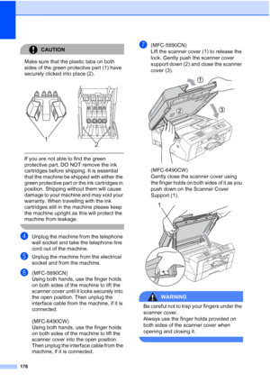 Page 188
176
CAUTION 
Make sure that the plastic tabs on both 
sides of the green protective part (1) have 
securely clicked into place (2).
  If you are not able to find the green 
protective part, DO NOT remove the ink 
cartridges before shipping. It is essential 
that the machine be shipped with either the 
green protective part or the ink cartridges in 
position. Shipping without them will cause 
damage to your machine and may void your 
warranty. When travelling with the ink 
cartridges still in the machine...