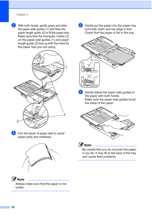 Page 22
Chapter 2
10
cWith both hands, gently press and slide 
the paper side guides (1) and then the 
paper length guide (2) to fit the paper size.
Make sure that the triangular marks (3) 
on the paper side guides (1) and paper 
length guide (2) line up with the mark for 
the paper size you are using.
 
dFan the stack of paper well to avoid 
paper jams and misfeeds.
 
Note
Always make sure that the paper is not 
curled.
 
eGently put the paper into the paper tray 
print side down and top edge in first.
Check...