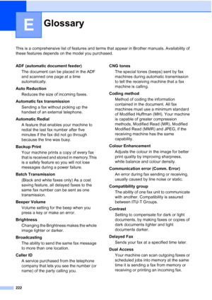 Page 234
222
E
This is a comprehensive list of features and terms that appear in Brother manuals. Availability of 
these features depends on the model you purchased.
GlossaryE
ADF (automatic document feeder)The document can be placed in the ADF 
and scanned one page at a time 
automatically.
Auto Reduction Reduces the size of incoming faxes.
Automatic fax transmission Sending a fax without picking up the 
handset of an external telephone.
Automatic Redial A feature that enables your machine to 
redial the last...