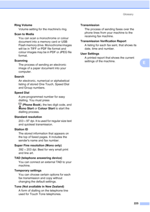 Page 237
Glossary225
E
Ring VolumeVolume setting for the machines ring.
Scan to Media You can scan a monochrome or colour 
document into a memory card or USB 
Flash memory drive. Monochrome images 
will be in TIFF or PDF file format and 
colour images may be in PDF or JPEG file 
format.
Scanning The process of sending an electronic 
image of a paper document into your 
computer.
Search An electronic, numerical or alphabetical 
listing of stored One Touch, Speed Dial 
and Group numbers.
Speed Dial A...