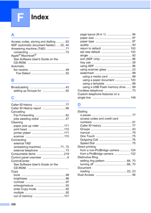 Page 238
Index
226
F
A
Access codes, storing and dialling ........... 83
ADF (automatic document feeder)
 .... 22, 40
Answering machine (TAD)
 ....................... 71
connecting
 ............................................. 72
Apple® Macintosh®
See Software Users Guide on the 
CD-ROM.
 ..................................................
Automatic fax receive
 ............................................. 49
Fax Detect
 .......................................... 52
B
Broadcasting...