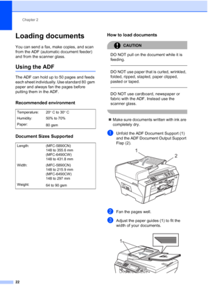 Page 34
Chapter 2
22
Loading documents2
You can send a fax, make copies, and scan 
from the ADF (automatic document feeder) 
and from the scanner glass.
Using the ADF2
The ADF can hold up to 50 pages and feeds 
each sheet individually. Use standard 80 gsm 
paper and always fan the pages before 
putting them in the ADF.
Recommended environment2
Document Sizes Supported2
How to load documents2
CAUTION 
DO NOT pull on the document while it is 
feeding.
 
 
DO NOT use paper that is curled, wrinkled, 
folded,...