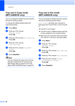 Page 40
Chapter 3
28
Tray use in Copy mode 
(MFC-6490CW only)3
You can change the default tray the machine 
will use for printing copies.
To change the default setting follow the 
instructions below:
aPress  Menu.
bPress  aor b to choose 
General Setup .
Press  OK.
cPress  aor b to choose  Tray Setting .
Press  OK.
dPress  aor b to choose 
Tray Use:Copy .
ePress dor c to choose  Tray#1 or 
Tray#2 .
Press  OK.
fPress  Stop/Exit .
Note
You can change the paper size and tray 
selection temporarily for the next...